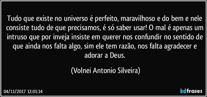 Tudo que existe no universo é perfeito, maravilhoso e do bem e nele consiste tudo de que precisamos, é só saber usar! O mal é apenas um intruso que por inveja insiste em querer nos confundir no sentido de que ainda nos falta algo, sim ele tem razão, nos falta agradecer e adorar a Deus. (Volnei Antonio Silveira)