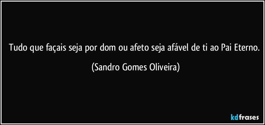 Tudo que façais seja por dom ou afeto seja afável de ti ao Pai Eterno. (Sandro Gomes Oliveira)