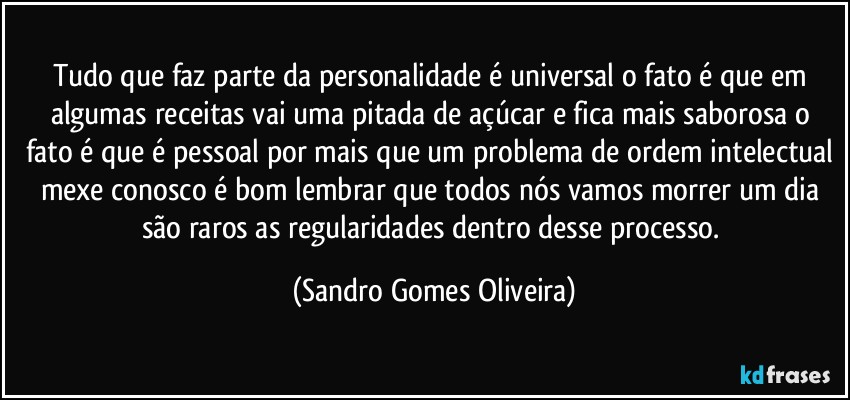 Tudo que faz parte da personalidade é universal o fato é que em algumas receitas vai uma pitada de açúcar e fica mais saborosa o fato é que é pessoal por mais que um problema de ordem intelectual mexe conosco é bom lembrar que todos nós vamos morrer um dia são raros as regularidades dentro desse processo. (Sandro Gomes Oliveira)