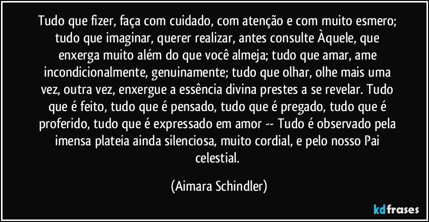 Tudo que fizer, faça com cuidado, com atenção e com muito esmero; tudo que imaginar, querer realizar, antes consulte Àquele, que enxerga muito além do que você almeja; tudo que amar, ame incondicionalmente, genuinamente; tudo que olhar, olhe mais uma vez, outra vez, enxergue a essência divina prestes a se revelar. Tudo que é  feito, tudo que é pensado, tudo que é pregado, tudo que é proferido, tudo que é expressado em amor  -- Tudo é observado pela imensa plateia ainda silenciosa, muito cordial, e pelo nosso Pai celestial. (Aimara Schindler)