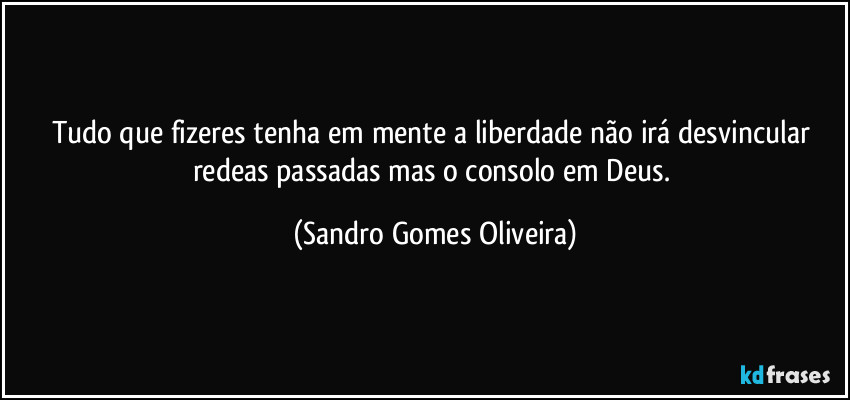 Tudo que fizeres tenha em mente a liberdade não irá desvincular redeas passadas mas o consolo em Deus. (Sandro Gomes Oliveira)