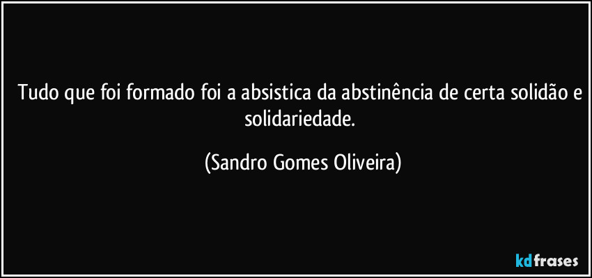 Tudo que foi formado foi a absistica da abstinência de certa solidão e solidariedade. (Sandro Gomes Oliveira)