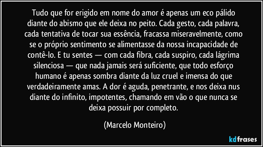 Tudo que for erigido em nome do amor é apenas um eco pálido diante do abismo que ele deixa no peito. Cada gesto, cada palavra, cada tentativa de tocar sua essência, fracassa miseravelmente, como se o próprio sentimento se alimentasse da nossa incapacidade de contê-lo. E tu sentes — com cada fibra, cada suspiro, cada lágrima silenciosa — que nada jamais será suficiente, que todo esforço humano é apenas sombra diante da luz cruel e imensa do que verdadeiramente amas. A dor é aguda, penetrante, e nos deixa nus diante do infinito, impotentes, chamando em vão o que nunca se deixa possuir por completo. (Marcelo Monteiro)
