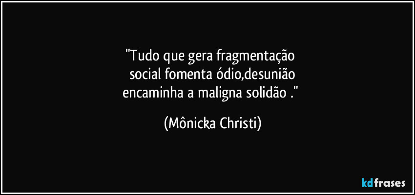 "Tudo que gera fragmentação
social fomenta ódio,desunião
encaminha a maligna solidão ." (Mônicka Christi)