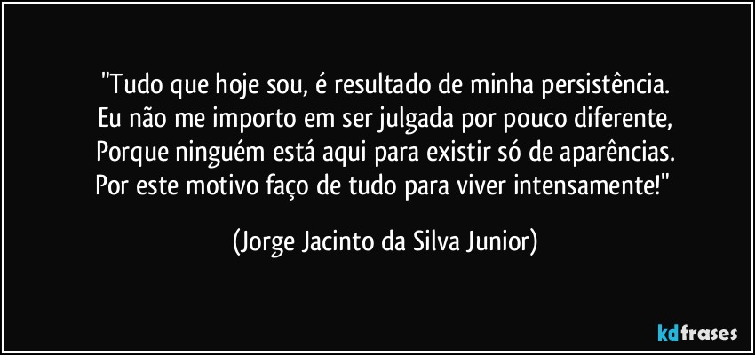 "Tudo que hoje sou, é resultado de minha persistência.
Eu não me importo em ser julgada por pouco diferente,
Porque ninguém está aqui para existir só de aparências.
Por este motivo faço de tudo para viver intensamente!" (Jorge Jacinto da Silva Junior)