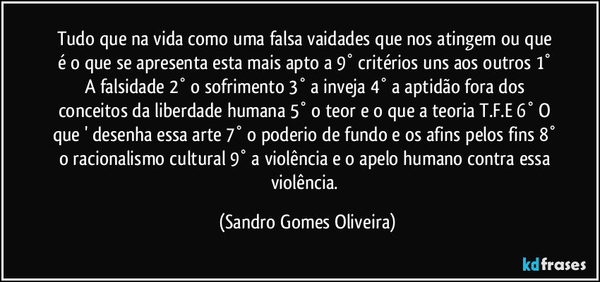 Tudo que na vida como uma falsa vaidades que nos atingem ou que é o que se apresenta esta mais apto a 9° critérios uns aos outros  1° A falsidade 2° o sofrimento 3° a inveja 4° a aptidão fora dos conceitos da liberdade humana 5° o teor e o que a teoria T.F.E 6° O que ' desenha essa arte 7° o poderio de fundo e os afins pelos fins 8° o racionalismo cultural 9° a violência e o apelo humano contra essa violência. (Sandro Gomes Oliveira)