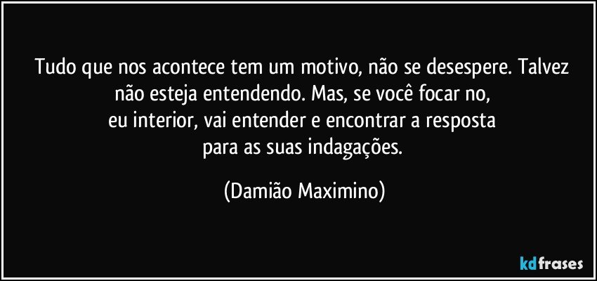 Tudo que nos acontece tem um motivo, não se desespere. Talvez não esteja entendendo. Mas, se você focar no, 
eu interior, vai entender e encontrar a resposta 
para as suas indagações. (Damião Maximino)