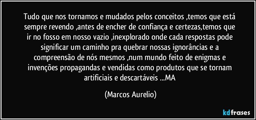 Tudo que nos tornamos e mudados pelos conceitos ,temos que está sempre revendo ,antes de encher de confiança e certezas,temos que ir no fosso em nosso vazio ,inexplorado  onde cada respostas  pode significar um caminho pra quebrar  nossas ignorâncias e a compreensão de nós mesmos ,num mundo feito de enigmas e invenções  propagandas e vendidas como produtos que se tornam artificiais e descartáveis ...MA (Marcos Aurelio)