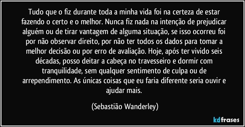 Tudo que o fiz durante toda a minha vida foi na certeza de estar fazendo o certo e o melhor. Nunca fiz nada na intenção de prejudicar alguém ou de tirar vantagem de alguma situação, se isso ocorreu foi por não observar direito, por não ter todos os dados para tomar a melhor decisão ou por erro de avaliação. Hoje, após ter vivido seis décadas, posso deitar a cabeça no travesseiro e dormir com tranquilidade, sem qualquer sentimento de culpa ou de arrependimento. As únicas coisas que eu faria diferente seria ouvir e ajudar mais. (Sebastião Wanderley)
