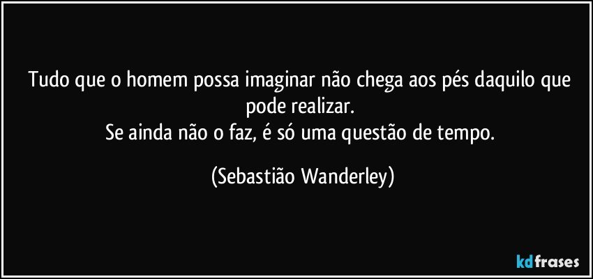 Tudo que o homem possa imaginar não chega aos pés daquilo que pode realizar. 
Se ainda não o faz, é só uma questão de tempo. (Sebastião Wanderley)