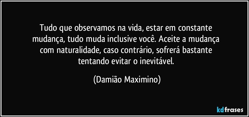 Tudo que observamos na vida, estar em constante 
mudança, tudo muda inclusive você.  Aceite a mudança 
com naturalidade, caso contrário, sofrerá bastante 
tentando evitar o inevitável. (Damião Maximino)