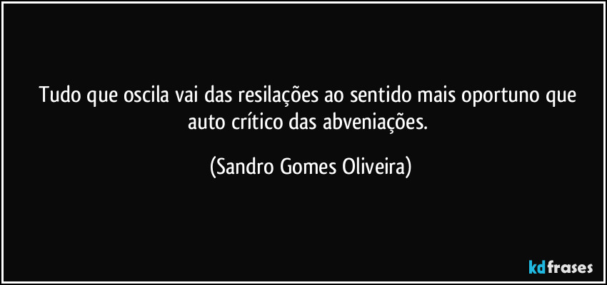 Tudo que oscila vai das resilações ao sentido mais oportuno que auto crítico das abveniações. (Sandro Gomes Oliveira)