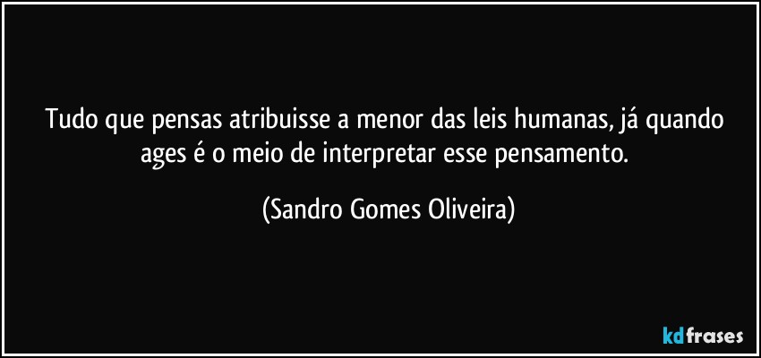 Tudo que pensas atribuisse a menor das leis humanas, já quando ages é o meio de interpretar esse pensamento. (Sandro Gomes Oliveira)