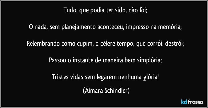 Tudo, que podia ter sido, não foi; 

O nada, sem planejamento aconteceu, impresso na memória; 

Relembrando como cupim, o célere tempo, que corrói, destrói; 

Passou o instante de maneira bem simplória; 

Tristes vidas sem legarem nenhuma glória! (Aimara Schindler)