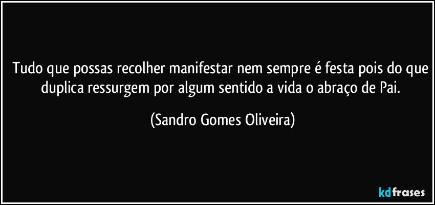 Tudo que possas recolher manifestar nem sempre é festa pois do que duplica ressurgem por algum sentido a vida o abraço de Pai. (Sandro Gomes Oliveira)