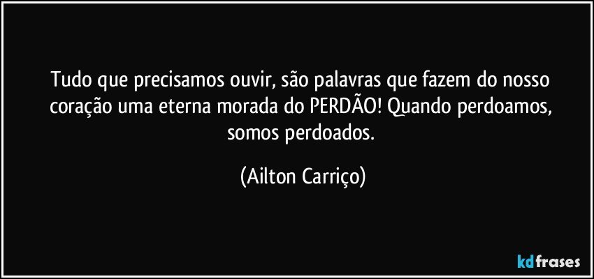 Tudo que precisamos ouvir, são palavras que fazem do nosso coração uma eterna morada do PERDÃO!  Quando perdoamos,  somos perdoados. (Ailton Carriço)