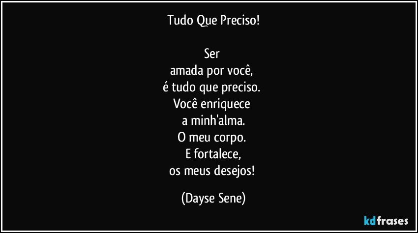 Tudo Que Preciso!

Ser 
amada por você, 
é tudo que preciso. 
Você enriquece 
a minh'alma.
O meu corpo. 
E fortalece,
os meus desejos! (Dayse Sene)