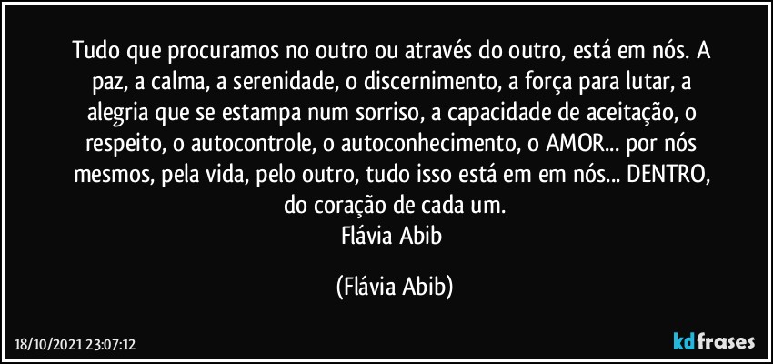 Tudo que procuramos no outro ou através do outro, está em nós. A paz, a calma, a serenidade, o discernimento, a força para lutar, a alegria que se estampa num sorriso, a capacidade de aceitação, o respeito, o autocontrole, o autoconhecimento, o AMOR... por nós mesmos, pela vida, pelo outro, tudo isso está em em nós... DENTRO, do coração de cada um.
Flávia Abib (Flávia Abib)