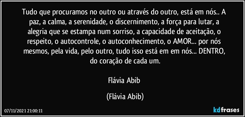 Tudo que procuramos no outro ou através do outro, está em nós.. A paz, a calma, a serenidade, o discernimento, a força para lutar, a alegria que se estampa num sorriso, a capacidade de aceitação, o respeito, o autocontrole, o autoconhecimento, o AMOR... por nós mesmos, pela vida, pelo outro, tudo isso está em em nós... DENTRO, do coração de cada um.

Flávia Abib (Flávia Abib)