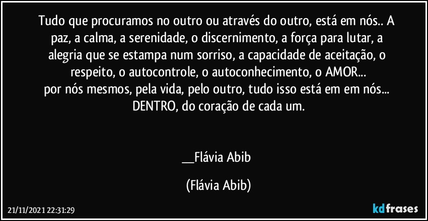 Tudo que procuramos no outro ou através do outro, está em nós.. A paz, a calma, a serenidade, o discernimento, a força para lutar, a alegria que se estampa num sorriso, a capacidade de aceitação, o respeito, o autocontrole, o autoconhecimento, o AMOR...
por nós mesmos, pela vida, pelo outro, tudo isso está em em nós... DENTRO, do coração de cada um.


__Flávia Abib (Flávia Abib)