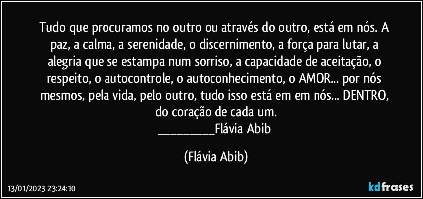 Tudo que procuramos no outro ou através do outro, está em nós. A paz, a calma, a serenidade, o discernimento, a força para lutar, a alegria que se estampa num sorriso, a capacidade de aceitação, o respeito, o autocontrole, o autoconhecimento, o AMOR... por nós mesmos, pela vida, pelo outro, tudo isso está em em nós... DENTRO, do coração de cada um.
___Flávia Abib (Flávia Abib)