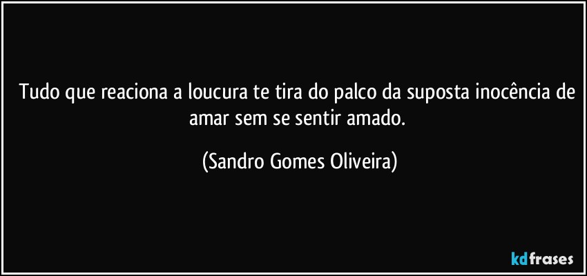 Tudo que reaciona a loucura te tira do palco da suposta inocência de amar sem se sentir amado. (Sandro Gomes Oliveira)