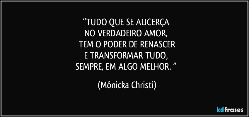 “TUDO QUE SE ALICERÇA 
NO VERDADEIRO AMOR, 
TEM O PODER DE RENASCER
E TRANSFORMAR TUDO, 
SEMPRE, EM ALGO MELHOR. ” (Mônicka Christi)