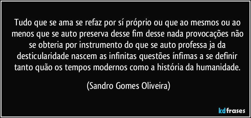 Tudo que se ama se refaz por sí próprio ou que ao mesmos ou ao menos que se auto preserva desse fim desse nada provocações não se obteria por instrumento do que se auto professa ja da desticularidade nascem as infinitas questões ínfimas a se definir tanto quão os tempos modernos como a história da humanidade. (Sandro Gomes Oliveira)