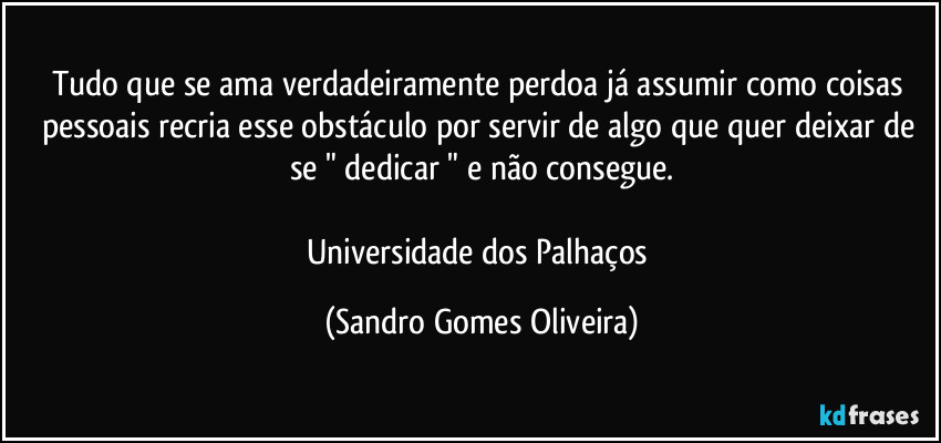 Tudo que se ama verdadeiramente perdoa já assumir como coisas pessoais recria esse obstáculo por servir de algo que quer deixar de se " dedicar " e não consegue.

Universidade dos Palhaços (Sandro Gomes Oliveira)