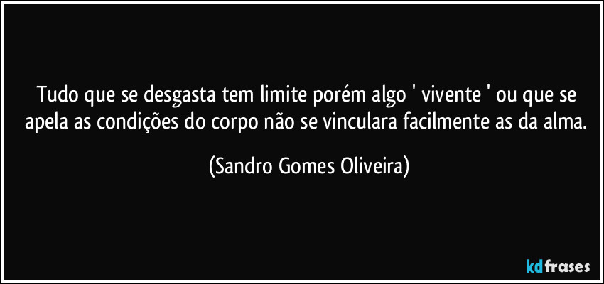 Tudo que se desgasta tem limite porém algo ' vivente ' ou que se apela as condições do corpo não se vinculara facilmente as da alma. (Sandro Gomes Oliveira)