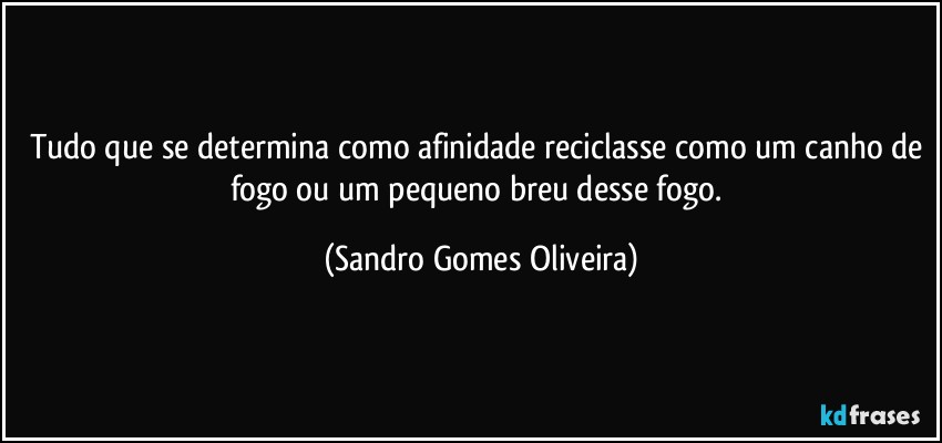 Tudo que se determina como afinidade reciclasse como um canho de fogo ou um pequeno breu desse fogo. (Sandro Gomes Oliveira)