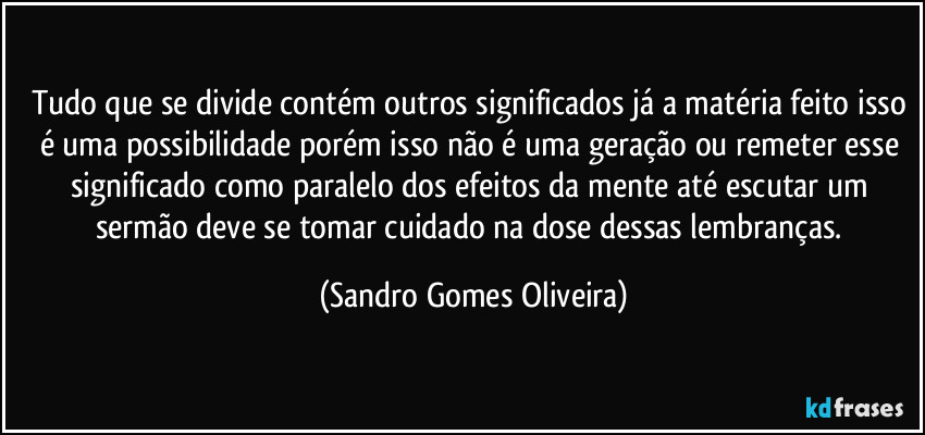 Tudo que se divide contém outros significados já a matéria feito isso é uma possibilidade porém isso não é uma geração ou remeter esse significado como paralelo dos efeitos da mente até escutar um sermão deve se tomar cuidado na dose dessas lembranças. (Sandro Gomes Oliveira)