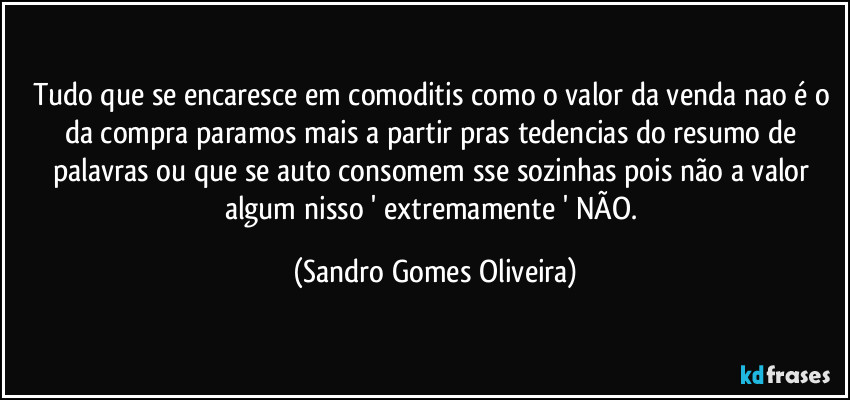 Tudo que se encaresce em comoditis como o valor da venda nao é o da compra paramos mais a partir pras tedencias do resumo de palavras ou que se auto consomem sse sozinhas pois não a valor algum nisso ' extremamente ' NÃO. (Sandro Gomes Oliveira)