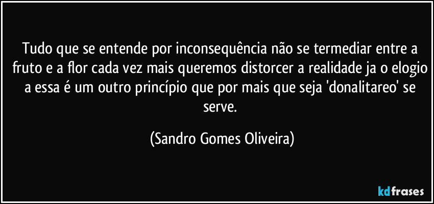 Tudo que se entende por inconsequência não se termediar entre a fruto e a flor cada vez mais queremos distorcer a realidade ja o elogio a essa é um outro princípio que por mais que seja 'donalitareo' se serve. (Sandro Gomes Oliveira)