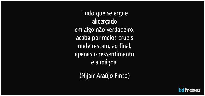 Tudo que se ergue
alicerçado
em algo não verdadeiro,
acaba por meios cruéis
onde restam, ao final,
apenas o ressentimento
e a mágoa (Nijair Araújo Pinto)