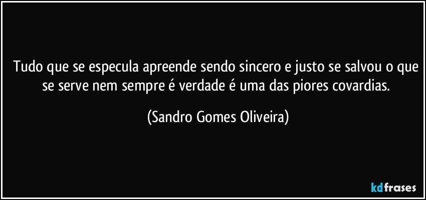 Tudo que se especula apreende sendo sincero e justo se salvou o que se serve nem sempre é verdade é uma das piores covardias. (Sandro Gomes Oliveira)