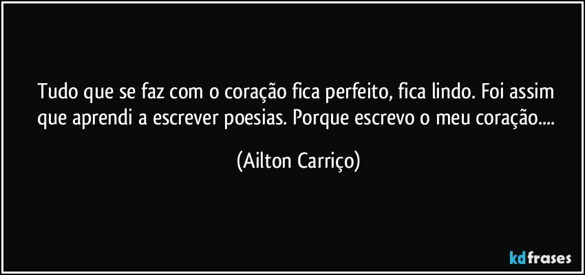 Tudo que   se faz com   o  coração fica perfeito, fica  lindo. Foi  assim que  aprendi a   escrever  poesias. Porque  escrevo  o  meu coração... (Ailton Carriço)