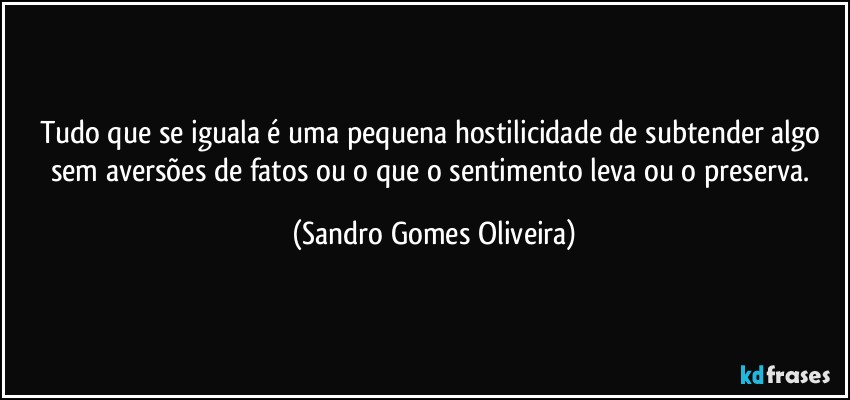 Tudo que se iguala é uma pequena hostilicidade de subtender algo sem aversões de fatos ou o que o sentimento leva ou o preserva. (Sandro Gomes Oliveira)
