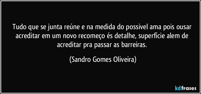 Tudo que se junta reúne e na medida do possivel ama pois ousar acreditar em um novo recomeço és detalhe, superfície alem de acreditar pra passar as barreiras. (Sandro Gomes Oliveira)