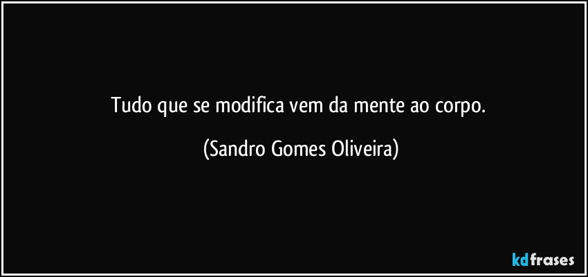 Tudo que se modifica vem da mente ao corpo. (Sandro Gomes Oliveira)