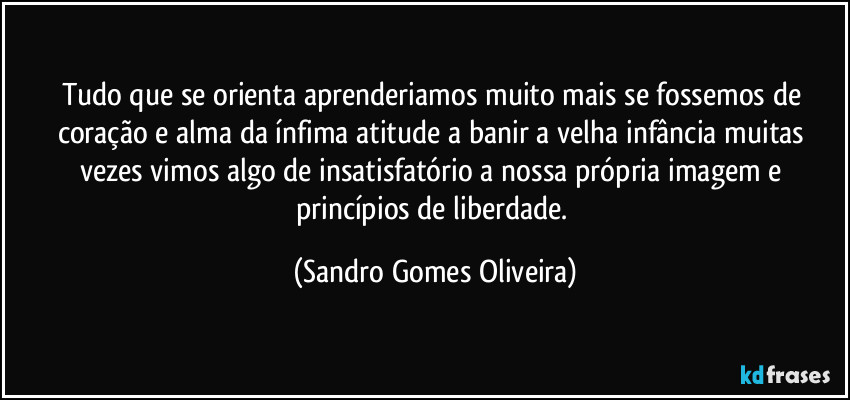 Tudo que se orienta aprenderiamos muito mais se fossemos de coração e alma da ínfima atitude a banir a velha infância muitas vezes vimos algo de insatisfatório a nossa própria imagem e princípios de liberdade. (Sandro Gomes Oliveira)