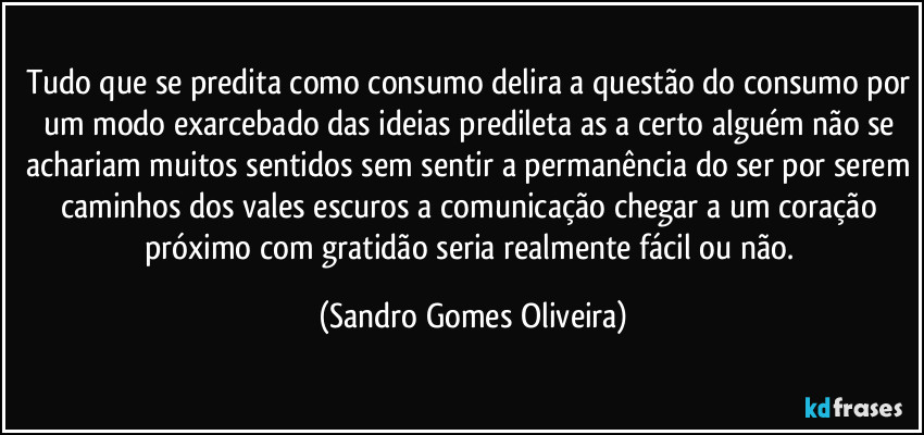 Tudo que se predita como consumo delira a questão do consumo por um modo exarcebado das ideias predileta as a certo alguém não se achariam muitos sentidos sem sentir a permanência do ser por serem caminhos dos vales escuros a comunicação chegar a um coração próximo com gratidão seria realmente fácil ou não. (Sandro Gomes Oliveira)
