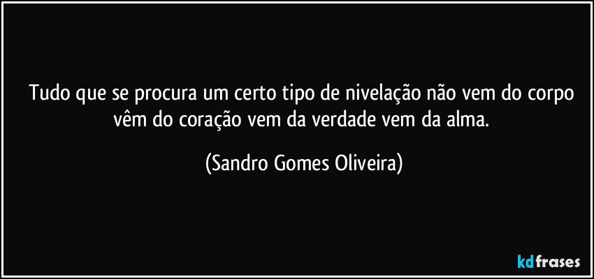 Tudo que se procura um certo tipo de nivelação não vem do corpo vêm do coração vem da verdade vem da alma. (Sandro Gomes Oliveira)