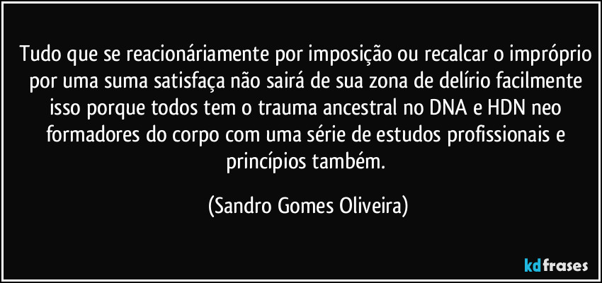 Tudo que se reacionáriamente por imposição ou recalcar o impróprio por uma suma satisfaça não sairá de sua zona de delírio facilmente isso porque todos tem o trauma ancestral no DNA e HDN neo formadores do corpo com uma série de estudos profissionais e princípios também. (Sandro Gomes Oliveira)