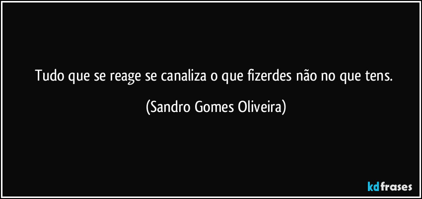 Tudo que se reage se canaliza o que fizerdes não no que tens. (Sandro Gomes Oliveira)