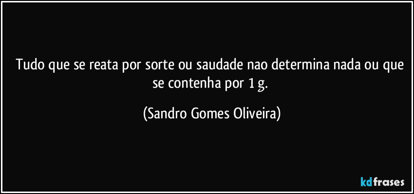 Tudo que se reata por sorte ou saudade nao determina nada ou que se contenha por 1 g. (Sandro Gomes Oliveira)