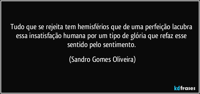 Tudo que se rejeita tem hemisférios que de uma perfeição lacubra essa insatisfação humana por um tipo de glória que refaz esse sentido pelo sentimento. (Sandro Gomes Oliveira)