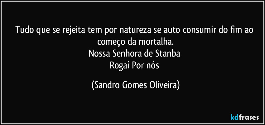 Tudo que se rejeita tem por natureza se auto consumir do fim ao começo da mortalha.
Nossa Senhora de Stanba 
Rogai Por nós (Sandro Gomes Oliveira)