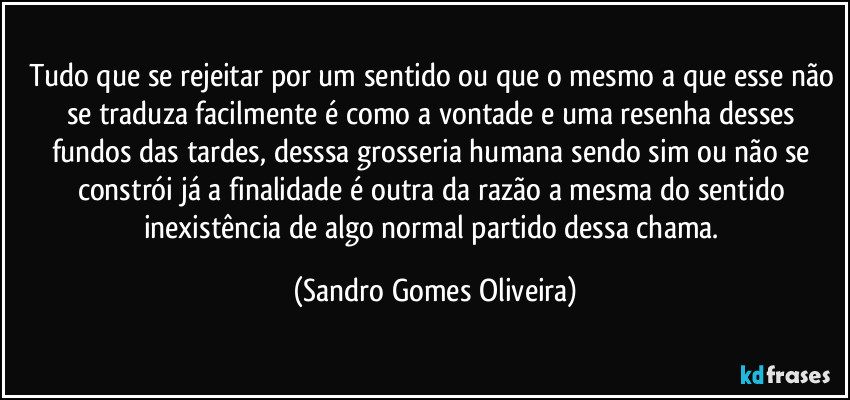 Tudo que se rejeitar por um sentido ou que o mesmo a que esse não se traduza facilmente é como a vontade e uma resenha desses fundos das tardes, desssa grosseria humana sendo sim ou não se constrói já a finalidade é outra da razão a mesma do sentido inexistência de algo normal partido dessa chama. (Sandro Gomes Oliveira)