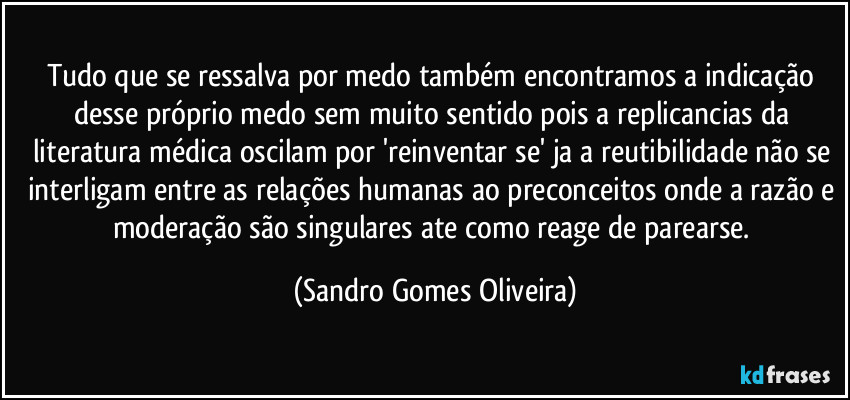 Tudo que se ressalva por medo também encontramos a indicação desse próprio medo sem muito sentido pois a replicancias da literatura médica oscilam por 'reinventar se' ja a reutibilidade não se interligam entre as relações humanas ao preconceitos onde a razão e moderação são singulares ate como reage de parearse. (Sandro Gomes Oliveira)